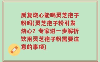 反复烧心能喝灵芝孢子粉吗(灵芝孢子粉引发烧心？专家进一步解析饮用灵芝孢子粉需要注意的事项)