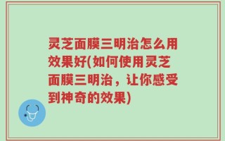 灵芝面膜三明治怎么用效果好(如何使用灵芝面膜三明治，让你感受到神奇的效果)