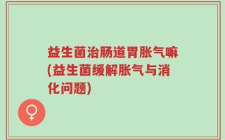 益生菌治肠道胃胀气嘛(益生菌缓解胀气与消化问题)