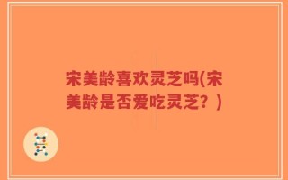 宋美龄喜欢灵芝吗(宋美龄是否爱吃灵芝？)
