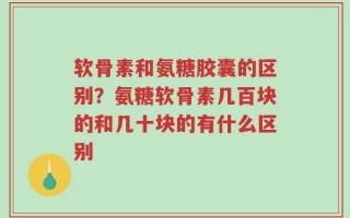 软骨素和氨糖胶囊的区别？氨糖软骨素几百块的和几十块的有什么区别