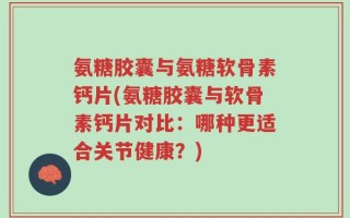 氨糖胶囊与氨糖软骨素钙片(氨糖胶囊与软骨素钙片对比：哪种更适合关节健康？)