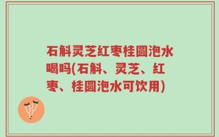 石斛灵芝红枣桂圆泡水喝吗(石斛、灵芝、红枣、桂圆泡水可饮用)