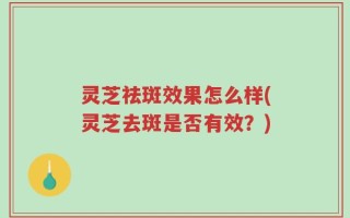灵芝祛斑效果怎么样(灵芝去斑是否有效？)