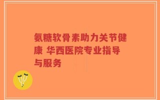 氨糖软骨素助力关节健康 华西医院专业指导与服务