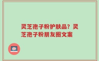 灵芝孢子粉护肤品？灵芝孢子粉朋友圈文案