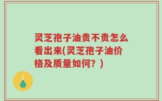灵芝孢子油贵不贵怎么看出来(灵芝孢子油价格及质量如何？)