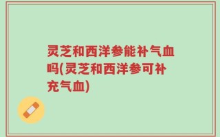 灵芝和西洋参能补气血吗(灵芝和西洋参可补充气血)