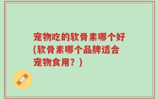 宠物吃的软骨素哪个好(软骨素哪个品牌适合宠物食用？)