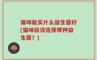 猫咪能买什么益生菌好(猫咪应该选择哪种益生菌？)