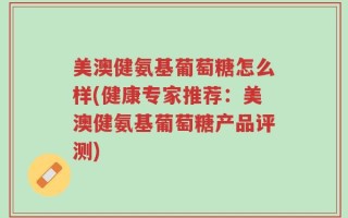 美澳健氨基葡萄糖怎么样(健康专家推荐：美澳健氨基葡萄糖产品评测)