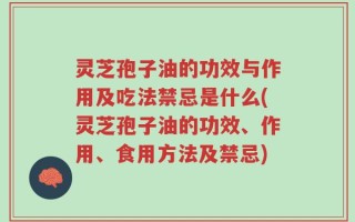 灵芝孢子油的功效与作用及吃法禁忌是什么(灵芝孢子油的功效、作用、食用方法及禁忌)
