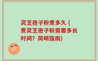 灵芝孢子粉煮多久 (煮灵芝孢子粉需要多长时间？简明指南)