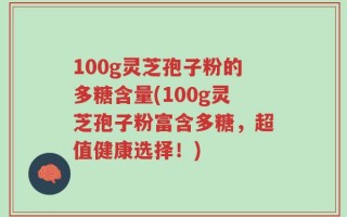 100g灵芝孢子粉的多糖含量(100g灵芝孢子粉富含多糖，超值健康选择！)