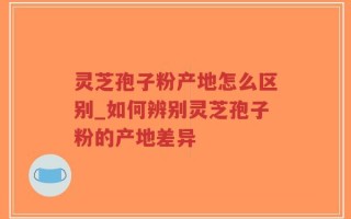 灵芝孢子粉产地怎么区别_如何辨别灵芝孢子粉的产地差异