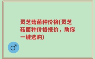 灵芝菇菌种价格(灵芝菇菌种价格报价，助你一键选购)