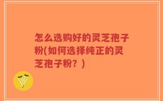 怎么选购好的灵芝孢子粉(如何选择纯正的灵芝孢子粉？)