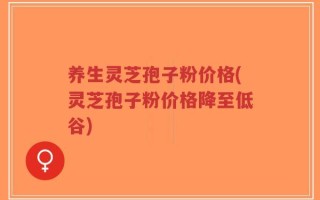 养生灵芝孢子粉价格(灵芝孢子粉价格降至低谷)