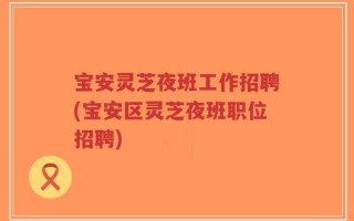 宝安灵芝夜班工作招聘(宝安区灵芝夜班职位招聘)