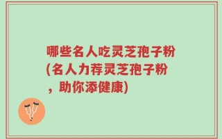 哪些名人吃灵芝孢子粉(名人力荐灵芝孢子粉，助你添健康)