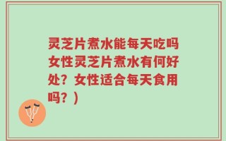 灵芝片煮水能每天吃吗女性灵芝片煮水有何好处？女性适合每天食用吗？)