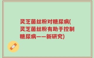 灵芝菌丝粉对糖尿病(灵芝菌丝粉有助于控制糖尿病——新研究)
