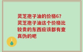 灵芝孢子油的价格6？灵芝孢子油这个价格比较贵的东西应该都有查真伪的吧