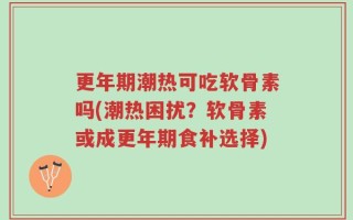 更年期潮热可吃软骨素吗(潮热困扰？软骨素或成更年期食补选择)