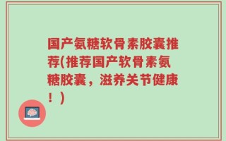国产氨糖软骨素胶囊推荐(推荐国产软骨素氨糖胶囊，滋养关节健康！)