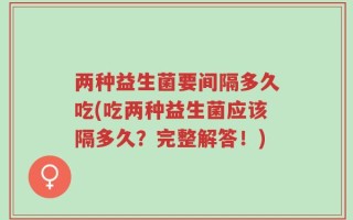 两种益生菌要间隔多久吃(吃两种益生菌应该隔多久？完整解答！)