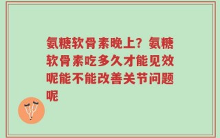 氨糖软骨素晚上？氨糖软骨素吃多久才能见效呢能不能改善关节问题呢