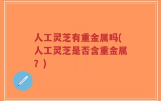 人工灵芝有重金属吗(人工灵芝是否含重金属？)