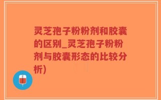 灵芝孢子粉粉剂和胶囊的区别_灵芝孢子粉粉剂与胶囊形态的比较分析)