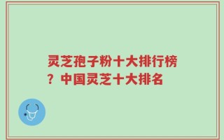 灵芝孢子粉十大排行榜？中国灵芝十大排名