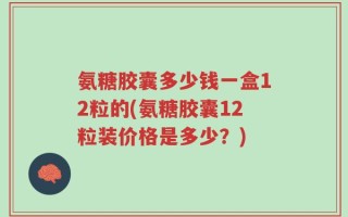 氨糖胶囊多少钱一盒12粒的(氨糖胶囊12粒装价格是多少？)