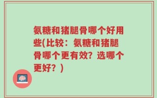 氨糖和猪腿骨哪个好用些(比较：氨糖和猪腿骨哪个更有效？选哪个更好？)