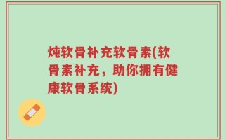 炖软骨补充软骨素(软骨素补充，助你拥有健康软骨系统)