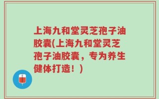 上海九和堂灵芝孢子油胶囊(上海九和堂灵芝孢子油胶囊，专为养生健体打造！)