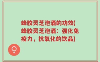 蜂胶灵芝泡酒的功效(蜂胶灵芝泡酒：强化免疫力，抗氧化的饮品)