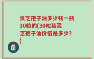灵芝孢子油多少钱一瓶30粒的(30粒装灵芝孢子油价格是多少？)