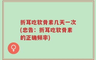 折耳吃软骨素几天一次(忠告：折耳吃软骨素的正确频率)