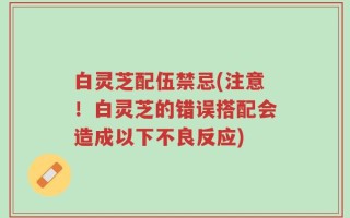 白灵芝配伍禁忌(注意！白灵芝的错误搭配会造成以下不良反应)