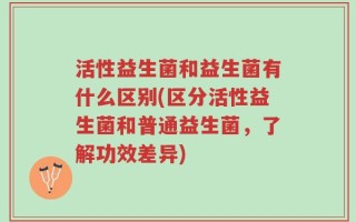 活性益生菌和益生菌有什么区别(区分活性益生菌和普通益生菌，了解功效差异)