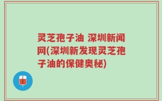 灵芝孢子油 深圳新闻网(深圳新发现灵芝孢子油的保健奥秘)
