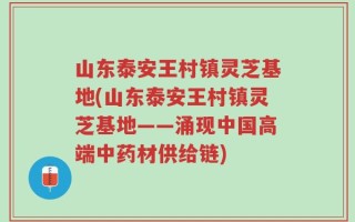 山东泰安王村镇灵芝基地(山东泰安王村镇灵芝基地——涌现中国高端中药材供给链)