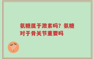 氨糖属于激素吗？氨糖对于骨关节重要吗