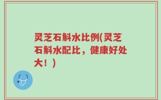 灵芝石斛水比例(灵芝石斛水配比，健康好处大！)