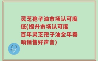 灵芝孢子油市场认可度低(提升市场认可度 百年灵芝孢子油全年奏响销售好声音)