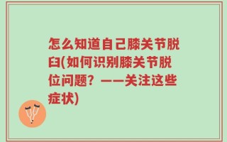 怎么知道自己膝关节脱臼(如何识别膝关节脱位问题？——关注这些症状)