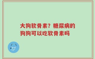 大狗软骨素？糖尿病的狗狗可以吃软骨素吗